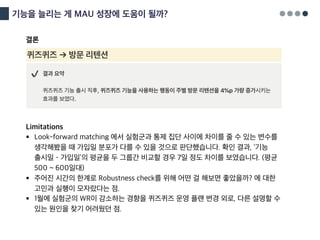 기능을 늘리는 게 MAU 성장에 도움이 될까?
결론
Limitations
§ Look-forward matching 에서 실험군과 통제 집단 사이에 차이를 줄 수 있는 변수를
생각해봤을 때 가입일 분포가 다를 수 있을 것으로 판단했습니다. 확인 결과, ‘기능
출시일 – 가입일’의 평균을 두 그룹간 비교할 경우 7일 정도 차이를 보였습니다. (평균
500 ~ 600일대)
§ 주어진 시간의 한계로 Robustness check를 위해 어떤 걸 해보면 좋았을까? 에 대한
고민과 실행이 모자랐다는 점.
§ 1월에 실험군의 WR이 감소하는 경향을 퀴즈퀴즈 운영 플랜 변경 외로, 다른 설명할 수
있는 원인을 찾기 어려웠던 점.
 