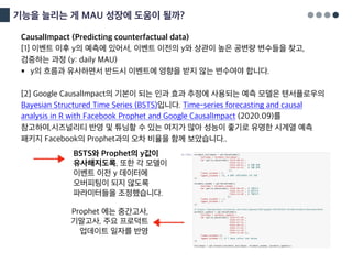 기능을 늘리는 게 MAU 성장에 도움이 될까?
CausalImpact (Predicting counterfactual data)
[1] 이벤트 이후 y의 예측에 있어서, 이벤트 이전의 y와 상관이 높은 공변량 변수들을 찾고,
검증하는 과정 (y: daily MAU)
§ y의 흐름과 유사하면서 반드시 이벤트에 영향을 받지 않는 변수여야 합니다.
[2] Google CausalImpact의 기본이 되는 인과 효과 추정에 사용되는 예측 모델은 텐서플로우의
Bayesian Structured Time Series (BSTS)입니다. Time-series forecasting and causal
analysis in R with Facebook Prophet and Google CausalImpact (2020.09)를
참고하여,시즈널리티 반영 및 튜닝할 수 있는 여지가 많아 성능이 좋기로 유명한 시계열 예측
패키지 Facebook의 Prophet과의 오차 비율을 함께 보았습니다..
BSTS와 Prophet의 y값이
유사해지도록, 또한 각 모델이
이벤트 이전 y 데이터에
오버피팅이 되지 않도록
파라미터들을 조정했습니다.
Prophet 에는 중간고사,
기말고사, 주요 프로덕트
업데이트 일자를 반영
 
