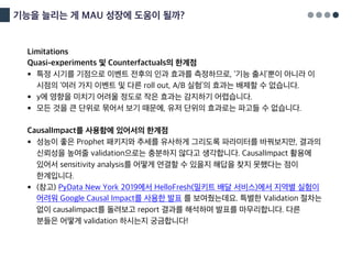 기능을 늘리는 게 MAU 성장에 도움이 될까?
Limitations
Quasi-experiments 및 Counterfactuals의 한계점
§ 특정 시기를 기점으로 이벤트 전후의 인과 효과를 측정하므로, ‘기능 출시’뿐이 아니라 이
시점의 ‘여러 가지 이벤트 및 다른 roll out, A/B 실험’의 효과는 배제할 수 없습니다.
§ y에 영향을 미치기 어려울 정도로 작은 효과는 감지하기 어렵습니다.
§ 모든 것을 큰 단위로 묶어서 보기 때문에, 유저 단위의 효과로는 파고들 수 없습니다.
CausalImpact를 사용함에 있어서의 한계점
§ 성능이 좋은 Prophet 패키지와 추세를 유사하게 그리도록 파라미터를 바꿔보지만, 결과의
신뢰성을 높여줄 validation으로는 충분하지 않다고 생각합니다. CausalImpact 활용에
있어서 sensitivity analysis를 어떻게 연결할 수 있을지 해답을 찾지 못했다는 점이
한계입니다.
§ (참고) PyData New York 2019에서 HelloFresh(밀키트 배달 서비스)에서 지역별 실험이
어려워 Google Causal Impact를 사용한 발표 를 보여줬는데요. 특별한 Validation 절차는
없이 causalimpact를 돌려보고 report 결과를 해석하며 발표를 마무리합니다. 다른
분들은 어떻게 validation 하시는지 궁금합니다!
 