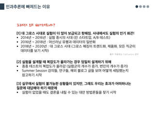 인과추론에 빠져드는 이유
[1] 대 그로스 시대로 실험이 더 많이 보급되고 핫해짐. 사내에서도 실험의 인기 화끈!
§ 2014년 ~ 2016년 : 실험 중시의 시대 (린 스타트업, A/B 테스트)
§ 2016년 ~ 2018년 : 머신러닝 유행과 데이터의 일반화
§ 2018년 ~ 2020년 : 대 그로스 시대 (그로스 해킹이 트렌드화, 제품화, 모든 직군이
데이터를 보기 시작)
출처: 하용호님, FastCampus 강의
[2] 실험을 설계할 때 복잡도가 올라가는 경우 엄밀히 설계하기 위해
§ 종종 테스트의 복잡도가 올라감 (실험군의 개수가 증가, 변인의 개수가 증가)
§ Summer Session 강의들, 연구들, 해외 블로그 글들 보며 어떻게 세팅했는지
참고하기 시작
[3] 실무에서 실험이 불가능한 상황들이 있지만, 그래도 우리는 효과가 어떠하냐는
질문에 대답해야 하기 때문에
§ 실험이 없었을 때도 결론을 내릴 수 있는 대안 방법론들을 찾기 시작
그래서 왜 빠져드냐?
 