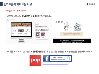 인과추론에 빠져드는 이유
다른 발표에서도 인과추론 공부를 추천드렸습니다.
저는 이미 빠져서..
모바일 프로덕트(앱) 개선 + 인과추론 등등 에 관심 있는 분들을 모으는 공간을 만들기도 하구요.
https://www.facebook.com/groups/talkinpap
 