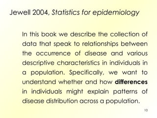 Jewell 2004,  Statistics for epidemiology In this book we describe the collection of data that speak to relationships between the occurrence of disease and various descriptive characteristics in individuals in a population. Specifically, we want to understand whether and how  differences  in individuals might explain patterns of disease distribution across a population. 