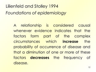 Lilienfeld and Stolley 1994  Foundations of epidemiology A relationship is considered causal whenever evidence indicates that the factors form part of the complex circumstances which  increase  the probability of occurrence of disease and that a diminution of one or more of these factors  decreases  the frequency of disease. 