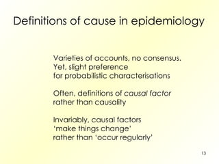 Definitions of cause in epidemiology Varieties of accounts, no consensus. Yet, slight preference  for probabilistic characterisations Often, definitions of  causal factor rather than causality Invariably, causal factors ‘ make things change’ rather than ‘occur regularly’ 