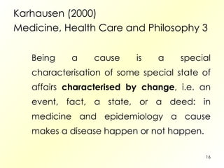 Karhausen (2000) Medicine, Health Care and Philosophy 3 Being a cause is a special characterisation of some special state of affairs  characterised by change , i.e. an event, fact, a state, or a deed: in medicine and epidemiology a cause makes a disease happen or not happen. 