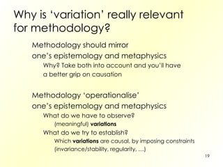 Why is ‘variation’ really relevant for methodology? Methodology should mirror one’s epistemology and metaphysics Why? Take both into account and you’ll have a better grip on causation Methodology ‘operationalise’ one’s epistemology and metaphysics What do we have to observe? (meaningful)  variations What do we try to establish? Which  variations  are causal, by imposing constraints (invariance/stability, regularity, …) 