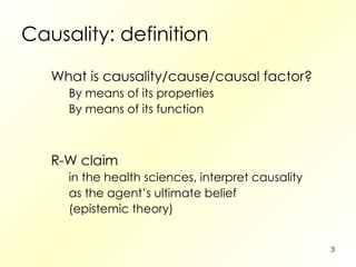 Causality: definition What is causality/cause/causal factor? By means of its properties By means of its function R-W claim in the health sciences, interpret causality as the agent’s ultimate belief (epistemic theory) 
