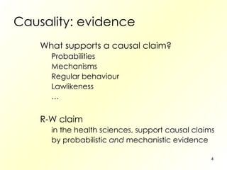 Causality: evidence What supports a causal claim? Probabilities Mechanisms Regular behaviour Lawlikeness … R-W claim in the health sciences, support causal claims by probabilistic  and  mechanistic evidence 
