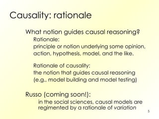 Causality: rationale What notion guides causal reasoning? Rationale: principle or notion underlying some opinion, action, hypothesis, model, and the like. Rationale of causality: the notion that guides causal reasoning (e.g., model building and model testing) Russo (coming soon!): in the social sciences, causal models are regimented by a rationale of  variation 