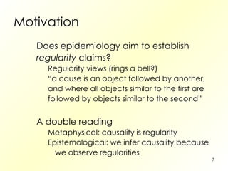 Motivation Does epidemiology aim to establish regularity  claims? Regularity views (rings a bell?) “ a cause is an object followed by another, and where all objects similar to the first are followed by objects similar to the second” A double reading Metaphysical: causality is regularity Epistemological: we infer causality because we observe regularities 