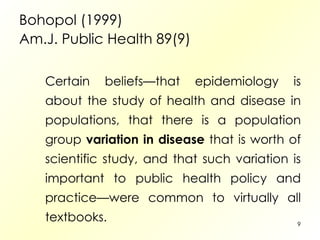 Bohopol (1999) Am.J. Public Health 89(9) Certain beliefs—that epidemiology is about the study of health and disease in populations, that there is a population group  variation in disease  that is worth of scientific study, and that such variation is important to public health policy and practice—were common to virtually all textbooks.  