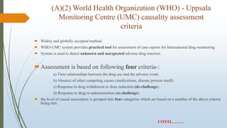 (A)(2) World Health Organization (WHO) - Uppsala
Monitoring Centre (UMC) causality assessment
criteria
 Widely and globally accepted method.
 WHO-UMC system provides practical tool for assessment of case reports for International drug monitoring
 System is used to detect unknown and unexpected adverse drug reaction.
Assessment is based on following four criteria-:
a) Time relationships between the drug use and the adverse event.
b) Absence of other competing causes (medications, disease process itself).
c) Response to drug withdrawal or dose reduction (de-challenge).
d) Response to drug re-administration (re-challenge).
 the level of causal association is grouped into four categories which are based on a number of the above criteria
being met.
CONTI……….
 