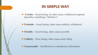 IN SIMPLE WAY
 Certain – Good timing, no other cause, withdrawal response
plausible, rechallenge “definitive”
 Probable – Good timing, other cause unlikely, withdrawal
 Possible – Good timing, other causes possible
 Unlikely – Poor timing, other causes more likely
 Unassessable – Insufficient or contradictory information
 