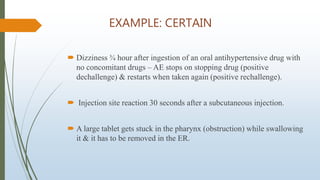 EXAMPLE: CERTAIN
 Dizziness ¾ hour after ingestion of an oral antihypertensive drug with
no concomitant drugs – AE stops on stopping drug (positive
dechallenge) & restarts when taken again (positive rechallenge).
 Injection site reaction 30 seconds after a subcutaneous injection.
 A large tablet gets stuck in the pharynx (obstruction) while swallowing
it & it has to be removed in the ER.
 