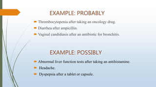 EXAMPLE: PROBABLY
 Thrombocytopenia after taking an oncology drug.
 Diarrhea after ampicillin.
 Vaginal candidiasis after an antibiotic for bronchitis.
EXAMPLE: POSSIBLY
 Abnormal liver function tests after taking an antihistamine.
 Headache.
 Dyspepsia after a tablet or capsule.
 