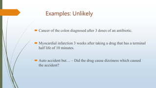 Examples: Unlikely
 Cancer of the colon diagnosed after 3 doses of an antibiotic.
 Myocardial infarction 3 weeks after taking a drug that has a terminal
half life of 10 minutes.
 Auto accident but… – Did the drug cause dizziness which caused
the accident?
 