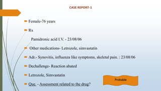 CASE REPORT-1
 Female-76 years
 Rx
Pamidronic acid I.V. - 23/08/06
 Other medications- Letrozole, simvastatin
 Adr.- Synovitis, influenza like symptoms, skeletal pain. : 23/08/06
 Dechallenge- Reaction abated
 Letrozole, Simvastatin
 Que. - Assessment related to the drug?
Probable
 