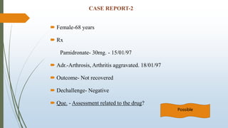 CASE REPORT-2
 Female-68 years
 Rx
Pamidronate- 30mg. - 15/01/97
 Adr.-Arthrosis, Arthritis aggravated. 18/01/97
 Outcome- Not recovered
 Dechallenge- Negative
 Que. - Assessment related to the drug?
Possible
 