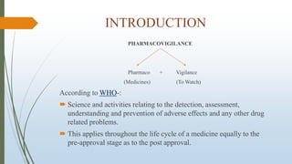 INTRODUCTION
PHARMACOVIGILANCE
Pharmaco + Vigilance
(Medicines) (To Watch)
According to WHO-:
 Science and activities relating to the detection, assessment,
understanding and prevention of adverse effects and any other drug
related problems.
 This applies throughout the life cycle of a medicine equally to the
pre-approval stage as to the post approval.
 