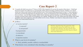 Case Report-3
 2 month old child was given 2nd dose of OPV, Hib, hepatitis B vaccine & measles (first dose). Child had
blocked nostrils but otherwise in good health. Baby had protruding umbilical hernia. Mother was asked
about any illness and stated he had a blocked nose. Nurse prescribed paracetamol syrup x 3 days and gave
stat dose of nasal decongestant for blocked nose. Nose was blocked at first immunization as well. Mother
lives on farm – too far from hospital. Baby breast fed later and last feeding was 02:00 that night. Mother
became worried when child was breathing very rapidly. Mother-in-law was called and told mother that child
probably had cold symptoms and told mother not to worry. Mother went back to sleep and awoke at 5am.
Child was found dead beside her.
 is this a
a) vaccine reaction?
i) expected?
ii) unexpected?
b) programmatic
c) coincidental
d) unknown
e) injection reaction
 What is your level of certainty?
 likely, probably, possible, unlikely or unclassifiable
 What factors were considered when deciding on causality?
Mother reported that she gave the child
paracetamol syrup that afternoon as she
thought the injection site was painful. Post
mortem done and found that cause of death
was food aspiration.
 