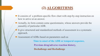 (2) ALGORITHMS
 It consists of a problem-specific flow chart with step-by-step instruction on
how to arrive at an answer.
 Actually, its form contain some questionnaire, whose answers provide the
causality of particular ADR.
 It give structured and standardized methods of assessment in a systematic
approach.
 Assessment of ADRs based on parameters such as
Time to onset of the ADR or temporal sequence,
Previous drug/adverse reaction history,
Dechallenge and Rechallenge
 