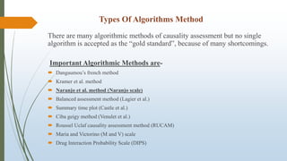 Types Of Algorithms Method
There are many algorithmic methods of causality assessment but no single
algorithm is accepted as the “gold standard‟, because of many shortcomings.
Important Algorithmic Methods are-
 Dangaumou’s french method
 Kramer et al. method
 Naranjo et al. method (Naranjo scale)
 Balanced assessment method (Lagier et al.)
 Summary time plot (Castle et al.)
 Ciba geigy method (Venulet et al.)
 Roussel Uclaf causality assessment method (RUCAM)
 Maria and Victorino (M and V) scale
 Drug Interaction Probability Scale (DIPS)
 