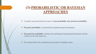 (3)-PROBABILISTIC OR BAYESIAN
APPROACHES
 Causality assessment based on study of prior probability and posterior probability.
 The prior probability is calculated from epidemiological information.
 The posterior probability combines this epidiological background information with the
evidence in the individual case.
 This method allows the simultaneous assessment of multiple causes.
 