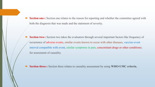  Section one-: Section one relates to the reason for reporting and whether the committee agreed with
both the diagnosis that was made and the statement of severity.
 Section two-: Section two takes the evaluators through several important factors like frequency of
occurrence of adverse events, similar events known to occur with other diseases, vaccine-event
interval compatible with event, similar symptoms in past, concomitant drugs or other conditions;
for assessment of causality.
 Section three-: Section three relates to causality assessment by using WHO-UMC criteria.
 