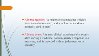 Adverse reaction: “A response to a medicine which is
noxious and unintended, and which occurs at doses
normally used in man”
Adverse event: Any new clinical experience that occurs
after starting a medicine, not necessarily a response to a
medicine, and is recorded without judgement on its
causality.
 