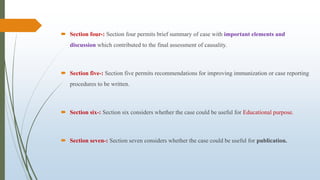  Section four-: Section four permits brief summary of case with important elements and
discussion which contributed to the final assessment of causality.
 Section five-: Section five permits recommendations for improving immunization or case reporting
procedures to be written.
 Section six-: Section six considers whether the case could be useful for Educational purpose.
 Section seven-: Section seven considers whether the case could be useful for publication.
 