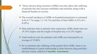  These adverse drug reactions (ADRs) not only add to the suffering
of patients but also increase morbidity and mortality along with a
financial burden on society.
 The overall incidence of ADRs in hospitalized patients is estimated
to be 6.7 %( range 1.2–24.1%) and that of fatal ADRs 0.32% (0.1–
0.85%)
 Data indicates that in patients who experience ADRs death rates are
19.18% higher and the length of hospital stay is 8.25% higher.
 Total medical costs for patients with ADRs are increased by an
average of 19.86%
 So to minimize the suffering of the patient from ADRs, there is an
establishment of causal relationship is done between drug and their
adverse events, called as Causality Assessment.
 