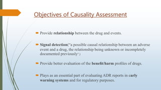 Objectives of Causality Assessment
 Provide relationship between the drug and events.
 Signal detection(“a possible causal relationship between an adverse
event and a drug, the relationship being unknown or incompletely
documented previously".)
 Provide better evaluation of the beneﬁt/harm proﬁles of drugs.
 Plays as an essential part of evaluating ADR reports in early
warning systems and for regulatory purposes.
 