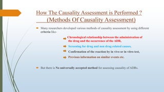How The Causality Assessment is Performed ?
(Methods Of Causality Assessment)
 Many researchers developed various methods of causality assessment by using different
criteria like-
Chronological relationship between the administration of
the drug and the occurrence of the ADR,
Screening for drug and non drug related causes,
Confirmation of the reaction by in vivo or in vitro test,
Previous information on similar events etc.
 But there is No universally accepted method for assessing causality of ADRs.
 