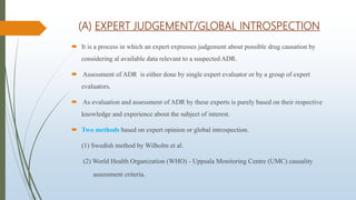 (A) EXPERT JUDGEMENT/GLOBAL INTROSPECTION
 It is a process in which an expert expresses judgement about possible drug causation by
considering al available data relevant to a suspected ADR.
 Assessment of ADR is either done by single expert evaluator or by a group of expert
evaluators.
 As evaluation and assessment of ADR by these experts is purely based on their respective
knowledge and experience about the subject of interest.
 Two methods based on expert opinion or global introspection.
(1) Swedish method by Wilholm et al.
(2) World Health Organization (WHO) - Uppsala Monitoring Centre (UMC) causality
assessment criteria.
 