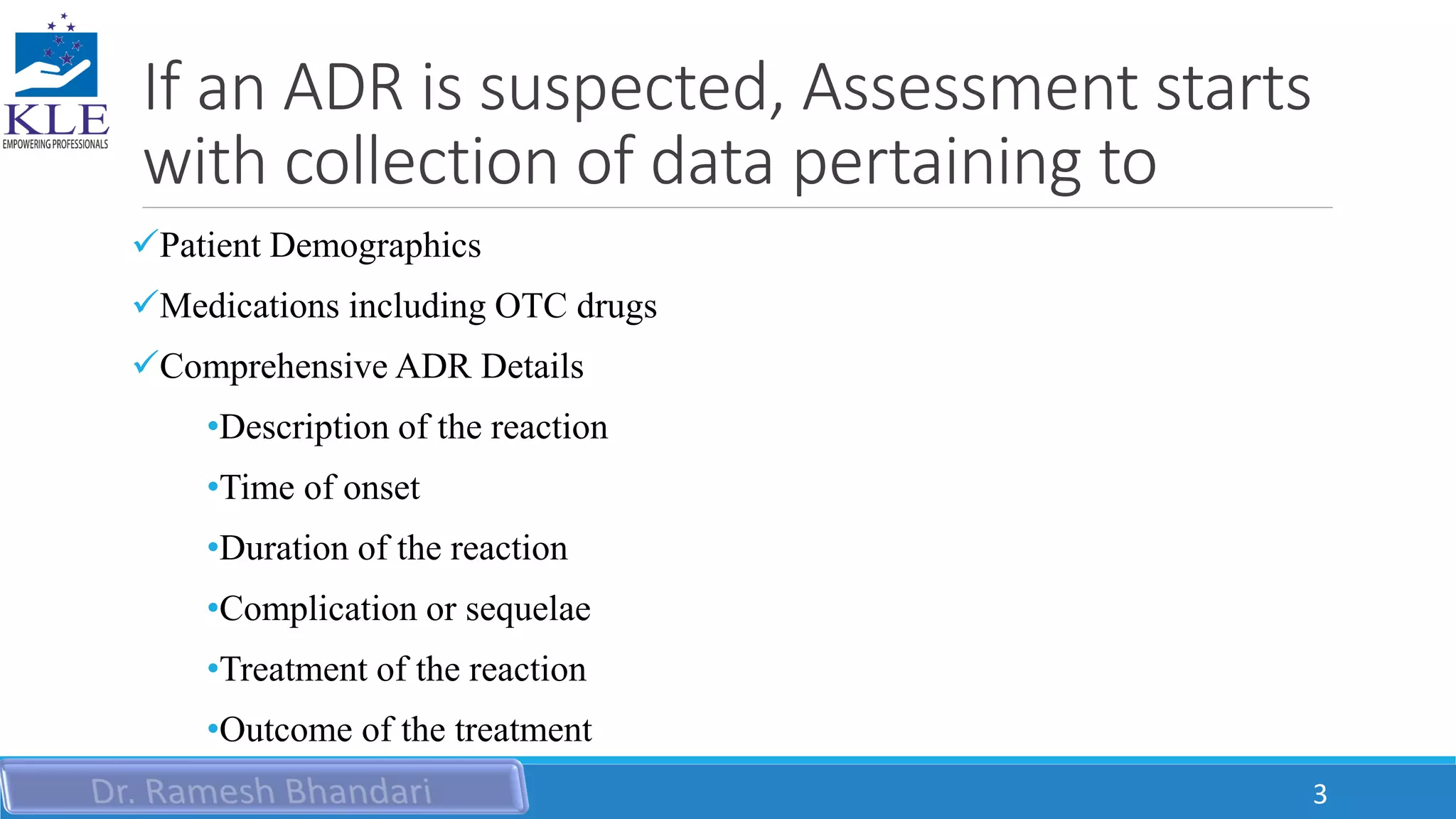 If an ADR is suspected, Assessment starts
with collection of data pertaining to
Patient Demographics
Medications including OTC drugs
Comprehensive ADR Details
•Description of the reaction
•Time of onset
•Duration of the reaction
•Complication or sequelae
•Treatment of the reaction
•Outcome of the treatment
3
 