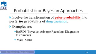 Probabilistic or Bayesian Approaches
Involve the transformation of prior probability into
posterior probability of drug causation.
Examples are:
BARDI (Bayesian Adverse Reactions Diagnostic
Instrument)
 MacBARDI
16
 