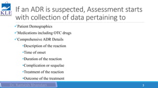 If an ADR is suspected, Assessment starts
with collection of data pertaining to
Patient Demographics
Medications including OTC drugs
Comprehensive ADR Details
•Description of the reaction
•Time of onset
•Duration of the reaction
•Complication or sequelae
•Treatment of the reaction
•Outcome of the treatment
3
 