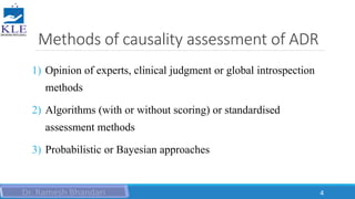 Methods of causality assessment of ADR
1) Opinion of experts, clinical judgment or global introspection
methods
2) Algorithms (with or without scoring) or standardised
assessment methods
3) Probabilistic or Bayesian approaches
4
 
