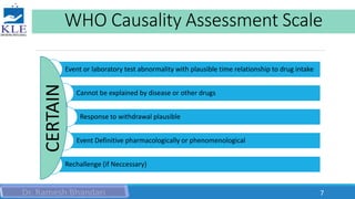 WHO Causality Assessment Scale
Event or laboratory test abnormality with plausible time relationship to drug intake
Cannot be explained by disease or other drugs
Response to withdrawal plausible
Event Definitive pharmacologically or phenomenological
Rechallenge (if Neccessary)
CERTAIN
7
 