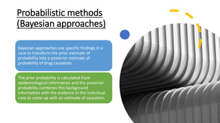 Probabilistic methods
(Bayesian approaches)
Bayesian approaches use specific findings in a
case to transform the prior estimate of
probability into a posterior estimate of
probability of drug causation.
The prior probability is calculated from
epidemiological information and the posterior
probability combines this background
information with the evidence in the individual
case to come up with an estimate of causation.
 