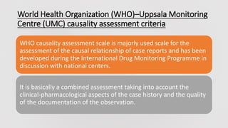 World Health Organization (WHO)–Uppsala Monitoring
Centre (UMC) causality assessment criteria
WHO causality assessment scale is majorly used scale for the
assessment of the causal relationship of case reports and has been
developed during the International Drug Monitoring Programme in
discussion with national centers.
It is basically a combined assessment taking into account the
clinical-pharmacological aspects of the case history and the quality
of the documentation of the observation.
 