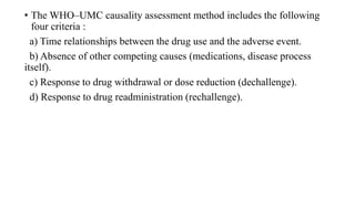 • The WHO–UMC causality assessment method includes the following
four criteria :
a) Time relationships between the drug use and the adverse event.
b) Absence of other competing causes (medications, disease process
itself).
c) Response to drug withdrawal or dose reduction (dechallenge).
d) Response to drug readministration (rechallenge).
 