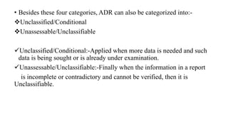 • Besides these four categories, ADR can also be categorized into:-
Unclassified/Conditional
Unassessable/Unclassifiable
Unclassified/Conditional:-Applied when more data is needed and such
data is being sought or is already under examination.
Unassessable/Unclassifiable:-Finally when the information in a report
is incomplete or contradictory and cannot be verified, then it is
Unclassifiable.
 