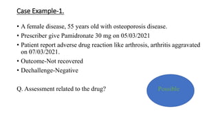 Case Example-1.
• A female disease, 55 years old with osteoporosis disease.
• Prescriber give Pamidronate 30 mg on 05/03/2021
• Patient report adverse drug reaction like arthrosis, arthritis aggravated
on 07/03/2021.
• Outcome-Not recovered
• Dechallenge-Negative
Q. Assessment related to the drug? Possible
 