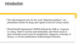 Introduction
• The ethymological roots for the word “pharmacovigilance” are :
pharmakon (Greek for drug) and vigilare (Latin for a keep watch).
• World Health Organization (WHO) defined the ADR as “response
to a drug, which is noxious and unintended, and which occurs at
doses normally used in man for prophylaxis, diagnosis or therapy of
disease, or for the modification of physiological function.
 