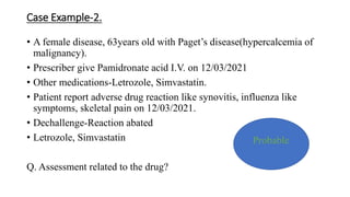 Case Example-2.
• A female disease, 63years old with Paget’s disease(hypercalcemia of
malignancy).
• Prescriber give Pamidronate acid I.V. on 12/03/2021
• Other medications-Letrozole, Simvastatin.
• Patient report adverse drug reaction like synovitis, influenza like
symptoms, skeletal pain on 12/03/2021.
• Dechallenge-Reaction abated
• Letrozole, Simvastatin
Q. Assessment related to the drug?
Probable
 