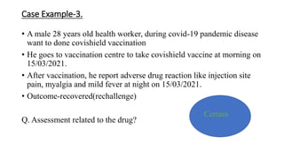 Case Example-3.
• A male 28 years old health worker, during covid-19 pandemic disease
want to done covishield vaccination
• He goes to vaccination centre to take covishield vaccine at morning on
15/03/2021.
• After vaccination, he report adverse drug reaction like injection site
pain, myalgia and mild fever at night on 15/03/2021.
• Outcome-recovered(rechallenge)
Q. Assessment related to the drug?
Certain
 