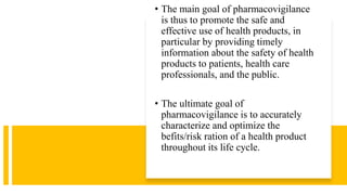 • The main goal of pharmacovigilance
is thus to promote the safe and
effective use of health products, in
particular by providing timely
information about the safety of health
products to patients, health care
professionals, and the public.
• The ultimate goal of
pharmacovigilance is to accurately
characterize and optimize the
befits/risk ration of a health product
throughout its life cycle.
 