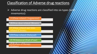 Classification of Adverse drug reactions
 Adverse drug reactions are classified into six types (with
mnemonics):
(A)Dose-related (Augmented)
(B)Non-dose-related (Bizarre)
(C)Dose-related and time-
related (Chronic)
(D)Time-related (Delayed)
(E)Withdrawal (End of use)
(F)Failure of therapy
(Failure).
 