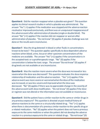 SEVERITY ASSESSMENT OF ADRs – Dr.Renju.S.Ravi
Page 11
Question6. Did the reaction reappear when a placebo was given? This question
applies to clinical research studies in which a placebo was administered. The
answer “Yes” (-1) applies if the medication was stopped and the adversereaction
resolved or improved conclusively, and there was an unequivocal reappearanceof
the adverseevent after administration of placebo (single or double blind). The
answer “No” (+1) applies if the reaction did not reappear or worsen after
administration of placebo. “Do not know” (0) applies if placebo challenge was not
done or the results were inconclusive.
Question7. Was the drug detected in blood or other fluids in concentrations
known to be toxic? This question applies specifically to dosedependent adverse
reactions when blood, urine, tissueor other specimen concentrations of the
medicine are available. The answer “Yes” (+1) applies if the concentration is in
the accepted toxic or supratherapeutic range. “No” (0) applies if the
concentration is below the toxic range. The answer “Do not know” (0) applies if
drug levels are not available or are inconclusive.
Question8. Was the reaction more severe when the dosewas increased or less
severewhen the dose was decreased? This question evaluates the doseresponse
relationship of medication and the adversereaction. “Yes” (+1) applies if the
adverseevent was more severeor worsened when the dose of the medication
was increased, or was less severeand improved when the dose was
decreased. “No” (0) applies if there was no appreciable change in the severity of
the adverseevent with dosemodification. “Do not know” (0) applies if the dose
or regimen was not altered or the information was not available or inconclusive.
Question9. Did the patient have a similar reaction to the sameor similar drugs in
any previous exposure? This question is directed at past medical history of
adversereactions to the same or a structurally related drug. “Yes” (+1) applies
when there is documentation of a previous similar reaction to the specific drug or
a related medication. “No” (0) applies when the patient does not havea previous
exposureto the same medicine or when the patient did not develop the adverse
reaction in a previous exposureto the same or related drugs. “Do not know” (0)
 